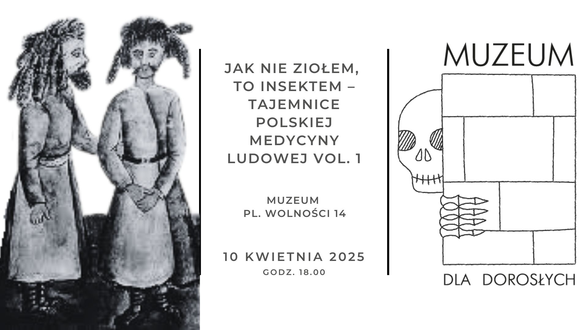 Grafika promująca wydarzenie muzealne zatytułowane „Jak nie ziołem, to insektem – Tajemnice polskiej medycyny ludowej vol. 1”. Po lewej stronie znajduje się czarno-biała ilustracja dwóch postaci w długich szatach, przypominających tradycyjne stroje, z charakterystycznymi fryzurami i brodami. W centrum umieszczono tekst z informacjami o wydarzeniu: jego tytuł, lokalizację („Muzeum, Pl. Wolności 14”), datę („10 kwietnia 2025”) oraz godzinę („18:00”). Po prawej stronie znajduje się minimalistyczny rysunek czaszki zaglądającej zza prostokątnych bloków przypominających mur lub ceglaną ścianę. Pod spodem widnieje napis „MUZEUM DLA DOROSŁYCH”, sugerujący, że wydarzenie skierowane jest do pełnoletnich odbiorców. Całość utrzymana jest w surowej, monochromatycznej estetyce.