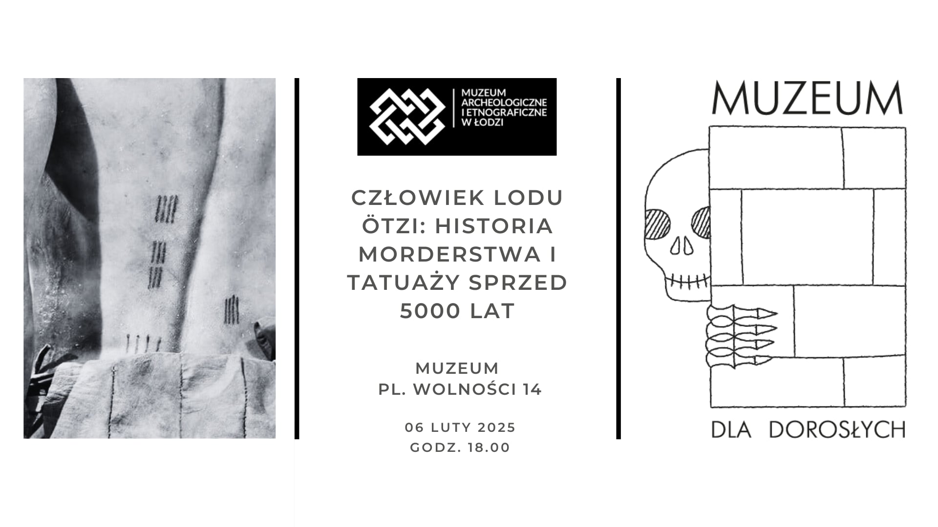 Plakat promujący wydarzenie w Muzeum Archeologicznym i Etnograficznym w Łodzi. Po lewej stronie znajduje się czarno-białe zdjęcie fragmentu ciała Ötziego, człowieka lodu, z widocznymi prostymi tatuażami w postaci równoległych linii na skórze. W środkowej części plakatu umieszczono logo muzeum oraz główny tytuł wydarzenia: „Człowiek lodu Ötzi: historia morderstwa i tatuaży sprzed 5000 lat.” Poniżej podano lokalizację muzeum – Plac Wolności 14 – oraz datę i godzinę spotkania: 6 lutego 2025, godzina 18:00. Po prawej stronie widnieje rysunek szkieletu wyglądającego zza ceglanego muru. Szkielet ma zacienione oczodoły i uśmiechniętą czaszkę. Na murze widnieje napis „Muzeum dla dorosłych.”